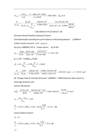 - 21 -
KN
EA
N e
EX 4.1681
0.951.1
821010206
1.1 2
32
2
0
2
'
0 






，βmx=1.0
)
4.1681
82.102
588.01(101252
1030.1930.1
8210588.0
1082.102
)1( 3
63
'
0
1
0 







EX
xe
xmx
ex
N
N
W
M
A
N



=181.45N/mm2
<f=215 N/mm2
, OK
Out-plane Overall stability checking of Column
Calculated length according two purlin distance or fly bracing distance ly=3000mm
uniform section structure : γ=0，μs=μw=1
λy=μsl/iy0=3000/44.2=67.9，b type section , ψy=0.764
6.0138.1)
4264.4
129.67
(
101252
4268210
9.67
4320 2
32






by
ψ b’=1.07－0.282/ψ by=0.822
942.0)
N
N
(75.0
N
N
-1.0 2
'
EX0
'
EX0
t
22
3
63
10
/215/32.193
101252822.0
1030.193942.0
8210764.0
1082.102
mmNfmmN
W
M
A
N
bre
t
ey










(4)《Design Code for the Steel Structure》(GB50017－2003) Check the steel column to
allow high thickness ratio
Column Top Section:
2
6
33
max
min /
21.136
99.155
10.14689.9
1028181
2131030.193
8210
1022.81
mmN







87.1
max
minmax
0 





0.111
235
)2.265.048(25.53 0
0

yw ft
h
 ，OK
Column Bottom Section :
00 
5.72
235
)255.016(25.53 0
0

yw ft
h
 , OK
 