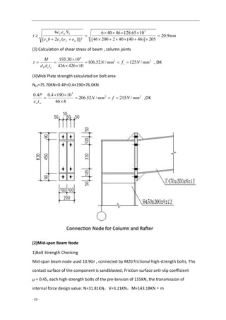 - 23 -
mm
feeebe
Nee
t
wffw
twf
9.20
205)]4640(40220046[
1065.12846406
)](2[
6 3






(3) Calculation of shear stress of beam , column joints
22
6
/125/52.106
10426426
1030.193
mmNfmmN
tdd
M
v
ccb



 , OK
(4)Web Plate strength calculated on bolt area
Nt2=75.70KN<0.4P=0.4×190=76.0KN
22
3
/215/52.206
846
101904.04.0
mmNfmmN
te
P
ww



 ,OK
(2)Mid-span Beam Node
1)Bolt Strength Checking
Mid-span beam node used 10.9Gr , connected by M20 frictional high-strength bolts, The
contact surface of the component is sandblasted, Friction surface anti-slip coefficient
μ = 0.45, each high-strength bolts of the pre-tension of 155KN, the transmission of
internal force design value: N=31.81KN，V=3.21KN，M=143.18KN·m
 