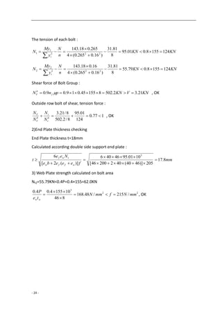 - 24 -
The tension of each bolt :
KNKN
n
N
y
My
N
i
1241558.001.95
8
81.31
)16.0265.0(4
265.018.143
222
1
1 




KNKN
n
N
y
My
N
i
1241558.079.55
8
81.31
)16.0265.0(4
16.018.143
222
2
2 




Shear force of Bolt Group :
KNVKNpnN f
b
V 21.32.502815545.019.09.0   , OK
Outside row bolt of shear, tension force :
177.0
124
01.95
8/2.502
8/21.3
 b
t
t
b
V
V
N
N
N
N
, OK
2)End Plate thickness checking
End Plate thickness t=18mm
Calculated according double side support end plate :
mm
feeebe
Nee
t
wffw
twf
8.17
205)]4640(40220046[
1001.9546406
)](2[
6 3






3) Web Plate strength calculated on bolt area
Nt2=55.79KN<0.4P=0.4×155=62.0KN
22
3
/215/48.168
846
101554.04.0
mmNfmmN
te
P
ww



 , OK
 