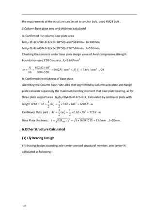 - 26 -
the requirements of the structure can be set to anchor bolt , used 4M24 bolt .
3)Column base plate area and thickness calculated
A. Confirmed the column base plate area
b=b0+2t+2c=200+2×12+2×(20~50)=264~324mm，b=300mm；
h=h0+2t+2c=450+2×12+2×(20~50)=514~574mm，h=550mm；
Checking the concrete under base plate design value of Axial compressive strength:
Foundation used C20 Concrete , fc=9.6N/mm2
22
3
/6.9/62.0
550300
1082.102
mmNfmmN
bh
N
cc 


  , OK
B. Confirmed the thickness of Base plate
According the Column Base Plate area that segmented by column web plate and flange
plate calculate separately the maximum bending moment that base plate bearing, as for
three plate support area : b2/b1=96/426=0.225<0.3 , Calculated by cantilever plate with
length of b2 : mNaM  660814662.0
2
1
2
1 22
4
Cantilever Plate part : mNaM  7755062.0
2
1
2
1 22
4
Base Plate thickness : mmfMt 6.13215/66086/6 max  , t=20mm。
6.Other Structure Calculated
(1) Fly Bracing Design
Fly Bracing design according axle-center pressed structural member, axle center N
calculated as following :
 