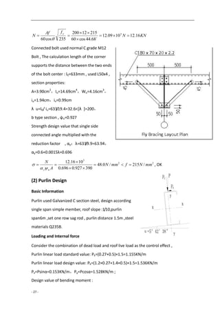 - 27 -
KNN
fAf
N
y
16.121009.12
68.44cos60
21512200
235cos60
3



 

Connected bolt used normal C grade M12
Bolt , The calculation length of the corner
supports the distance between the two ends
of the bolt center : l0=633mm , used L50x4 ,
section properties:
A=3.90cm2
，Iu=14.69cm4
，Wu=4.16cm3
，
iu=1.94cm，iv=0.99cm
λ u=l0/ iu=633/19.4=32.6<[λ ]=200，
b type section , ψu=0.927
Strength design value that single side
connected angle multiplied with the
reduction factor , αy：λ=633/9.9=63.94，
αy=0.6+0.0015λ=0.696
22
3
/215/0.48
390927.0696.0
1016.12
mmNfmmN
A
N
uy





 , OK
(2) Purlin Design
Basic Information
Purlin used Galvanized C section steel, design according
single span simple member, roof slope :1/10,purlin
span6m ,set one row sag rod , purlin distance 1.5m ,steel
materials Q235B.
Loading and Internal force
Consider the combination of dead load and roof live load as the control effect ,
Purlin linear load standard value: Pk=(0.27+0.5)×1.5=1.155KN/m
Purlin linear load design value: Pk=(1.2×0.27+1.4×0.5)×1.5=1.536KN/m
Px=Psinα=0.153KN/m，Py=Pcosα=1.528KN/m ;
Design value of bending moment :
 