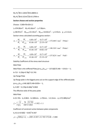 - 28 -
Mx=Pyl2
/8=1.528×62
/8=6.88KN·m
My=Pxl2
/8=0.153×62
/32=0.17KN·m
Section choose and section properties
Choose : C180×70×20×2.2
Ix=374.90cm4
，Wx=41.66cm3
，ix=7.06cm；
Iy=48.97cm4
，Wymax=23.19cm3
，Wymin=10.02cm3
，iy=2.55cm，χ 0=2.11cm；
Section stress calculated according gross section :
2
3
6
3
6
max
1 /48.172
1019.23
1017.0
1066.41
1088.6
mmN
W
M
W
M
y
y
x
x






 （Press）
2
3
6
3
6
min
2 /18.148
1002.10
1017.0
1066.41
1088.6
mmN
W
M
W
M
y
y
x
x






 （Press）
2
3
6
3
6
max
3 /82.157
1019.23
1017.0
1066.41
1088.6
mmN
W
M
W
M
y
y
x
x






 （Pull）
Stability Coefficient of the stress steel structure
Web Plate
Web Plate is the stiffened Plate,ψ=σmin/σmax=－157.82/172.48=－0.915>－1，
k=7.8－6.29ψ+9.78ψ2
=21.743
Up Flange Plate
Up flange plate is the biggest press act on the support edge of the stiffened plate
ψ=σmin/σmax=148.18/172.48=0.859>－1,
kc=5.89－11.59ψ+6.68ψ2
=0.863
The effective wide of the press plate
Web Plate
k=21.743，kc=0.863，b=180mm，c=70mm，t=2.2mm，σ1=172.48N/mm2
1.1952.1
863.0
743.21
180
70

ck
k
b
c

Coefficient of constraint action between plate components
k1=0.11+0.93/(ξ－0.05)2
=0.367
080.348.172/743.21367.0205/205 11   kk
 
