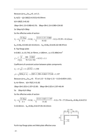 - 29 -
Because ψ=σmin/σmax<0 , α=1.5 .
bc=b/(1－ψ)=180/(1+0.915)=93.99mm
b/t=180/2.2=81.82
18αρ=18×1.15×3.080=63.76，38αρ=38×1.15×3.080=134.60
So 18αρ<b/t<38αρ
So the effective wide of section
mmb
tb
b ce 62.8199.93)1.0
82.81
060.315.18.21
)1.0
/
8.21
( 



be1=0.4be=0.4×81.62=32.65mm，be2=0.6be=0.6×81.62=48.97mm
B. Top flange plate
k=0.863 , kc=21.743, b=70mm, c=180mm , σ1=172.48N/mm2
1.1512.0
743.21
863.0
70
180

ck
k
b
c

Coefficient of constraint action between plate components
398.1512.0/1/11  k
197.148.172/863.0398.1205/205 11   kk
Because ψ=σmin/σmax>0，则 α=1.15－0.15ψ=1.15－0.15×0.859=1.021，
bc=b=70mm，b/t=70/2.2=31.82
18αρ=18×1.021×1.197=22.00，38αρ=38×1.021×1.197=46.44
So 18αρ<b/t<38αρ
So the effective wide of section
mmb
tb
b ce 05.5770)1.0
82.31
197.1021.18.21
)1.0
/
8.21
( 



be1=0.4be=0.4×57.0
5=22.82mm，be2=0.6be=0.6×57.05=34.23mm
Purlin top flange plate and Web plate effective area
 