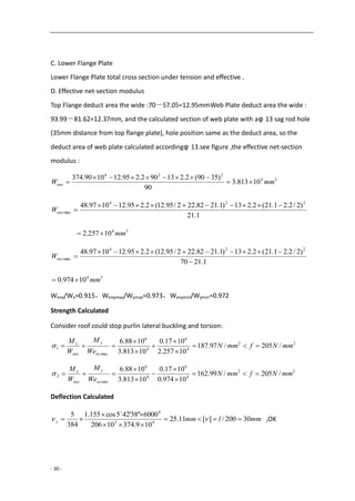 - 30 -
C. Lower Flange Plate
Lower Flange Plate total cross section under tension and effective .
D. Effective net-section modulus
Top Flange deduct area the wide :70－57.05=12.95mmWeb Plate deduct area the wide :
93.99－81.62=12.37mm, and the calculated section of web plate with aφ 13 sag rod hole
(35mm distance from top flange plate), hole position same as the deduct area, so the
deduct area of web plate calculated accordingφ 13.see figure ,the effective net-section
modulus :
34
224
10813.3
90
)3590(2.213902.295.121090.374
mmWenx 


1.21
)2/2.21.21(2.213)1.2182.222/95.12(2.295.121097.48 224
max

enyW
34
10257.2 mm
1.2170
)2/2.21.21(2.213)1.2182.222/95.12(2.295.121097.48 224
max


enyW
34
10974.0 mm
Wenx/Wx=0.915，Wenymax/Wymax=0.973，Wenymin/Wymin=0.972
Strength Calculated
Consider roof could stop purlin lateral buckling and torsion:
22
4
6
4
6
max
1 /205/97.187
10257.2
1017.0
10813.3
1088.6
mmNfmmN
We
M
W
M
ny
y
enx
x







22
4
6
4
6
min
2 /205/99.162
10974.0
1017.0
10813.3
1088.6
mmNfmmN
We
M
W
M
ny
y
enx
x







Deflection Calculated
mmlmmy 30200/][11.25
109.37410206
6000"38'425cos155.1
384
5
43
4



 

,OK
 