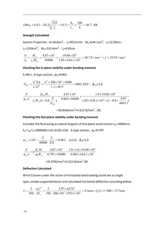 - 33 -
7.46
6
280
5.91
235
)2.265.048( 0
0 
wy t
h
f
 , OK
Strength Calculated
Section Properties : A=56.8cm2
，Ix=9511cm4，Wx=634.1cm3
，ix=12.94cm，
Iy=1334cm4
，Wy=133.4cm3
，iy=4.85cm
22
3
63
/215/7.30
101.63405.1
1088.19
56800
1087.4
mmNfmmN
W
M
A
N
nxx
x
n







Checking the In-plane stability under bending moment
λ=48.5 , b type section , ψx=0.863
KN
EA
NEX 1.4463
5.481.1
568010206
1.1 2
32
2
2
'







，βmx=1.0
)
1.4463
87.4
8.01(101.63405.1
1088.190.1
56800863.0
1087.4
)8.01( 3
63
'1 







EX
xx
xmx
x
N
N
W
M
A
N



=30.85N/mm2
<f=215 N/mm2
, OK
Checking the Out-plane stability under bending moment
Consider the fly bracing as Lateral Support of Out-plane wind column l0y=3000mm，
λy= l0y/ iy=3000/48.5=61.9<[λ]=150，b type section , ψy=0.797
983.0
23544000
07.1
2

yy
b
f
 ，η=1.0，βtx=1.0
3
63
1 101.634983.0
1088.190.10.1
56800797.0
1087.4






xb
xtx
y W
M
A
N




=32.97N/mm2
<f=215 N/mm2
OK
Deflection Calculated
Wind Column under the action of horizontal wind loading could see as single
span ,simply-supported beam and calculated horizontal deflection according below:
mmlmm
EI
l
x
k
7.15400/][1.4
10951110206
627497.3
384
5
384
5
43
44



 


 