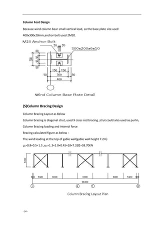 - 34 -
Column Foot Design
Because wind column bear small vertical load, so the base plate size used
400x300x20mm,anchor bolt used 2M20.
(5)Column Bracing Design
Column Bracing Layout as Below
Column bracing is diagonal strut, used X cross rod bracing ,strut could also used as purlin,
Column Bracing loading and internal force
Bracing calculated figure as below :
The wind loading at the top of gable wall(gable wall height 7.2m)
μs=0.8+0.5=1.3 ,ω1=1.3×1.0×0.45×18×7.35/2=38.70KN
 