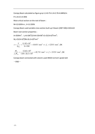 - 37 -
Canopy Beam calculated as figure g+q=1.2×0.75+1.4×2.70=4.68KN/m
P=1.4×3.5=4.9KN
Most critical section on the root of beam :
M=12.62KN·m , V=11.92KN
Canopy Beam used variable cross-section built up H beam (200~100)×150×6×8
Beam root section properties :
A=3504m2
，Ix=6×1843
/12+8×150×962
×2=2523×104
mm4
，
Wx=2523×104
/96=26.3×104
mm3
22
3
0
/125/8.10
1846
1092.11
mmNfmmN
th
V
v
w



 , OK
22
4
6
/215/7.45
103.2605.1
1062.12
mmNfmmN
W
M
nxx
x





, OK
Canopy beam connected with column used 4M20 normal C grade bolt
－END－
 
