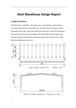 - 1 -
Steel Warehouse Design Report
1.Design Information
Steel Warehouse : Single floor , 18m clearly span , eave height 6m ,column distance
6m ,totally 12pcs steel frame ,roof slope 1:10 , Seismic intensity of 7 degree , Seismic
acceleration value 0.05g , Steel Frame Layout Plan Figure 1(a) , Steel Frame Type Figure
1(b) , wall and roof panel used corrugated color coated single sheet ,with glass wool
insulation ,Wall Girt and Roof Purlin used Galvanized C section , distance 1.5m , Steel
Materials Q345B ,welding rod : E43
 