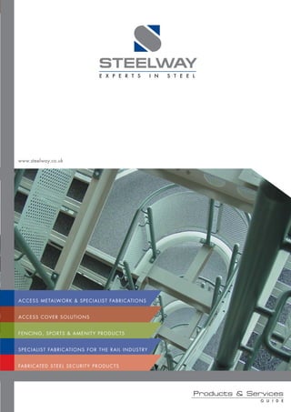 STEELWAY
                                               E X P E R T S                   I N   S T E E L




www.steelway.co.uk




A C C E S S M E TA LW O R K & S P E C I A L I S T FA B R I C AT I O N S


ACCESS COVER SOLUTIONS


F E N C I N G , S P O RT S & A M E N I T Y P R O D U C T S


S P E C I A L I S T FA B R I C AT I O N S F O R T H E R A I L I N D U S T RY


FA B R I C AT E D S T E E L S E C U R I T Y P R O D U C T S




                                                                                             Products & Services
                                                                                                           G U I D E
 