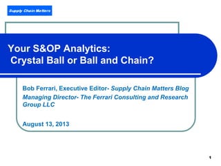 1
Your S&OP Analytics:
Crystal Ball or Ball and Chain?
Bob Ferrari, Executive Editor- Supply Chain Matters Blog
Managing Director- The Ferrari Consulting and Research
Group LLC
August 13, 2013
 