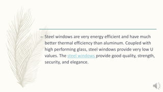 – Steel windows are very energy efficient and have much
better thermal efficiency than aluminum. Coupled with
high performing glass, steel windows provide very low U
values. The steel windows provide good quality, strength,
security, and elegance.
 