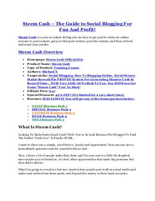 Steem Cash – The Guide to Social Blogging For
Fun And Profit!
Steem Cash is a proven system letting you see how to get paid to create an online
account to post content, get your first post written, post the content, and then sit back
and count your profits.
Steem Cash Overview
 Homepage: Steem Cash Official Site
 Product Name: Steem Cash
 Type of Product: Training Course
 Authors: Michael X
 Target niche: Social Blogging, How To Blogging Online, Serial Money-
Maker Reveals His PROVEN System For Generating Massive Cash In
Record Time… With Very Little Or No Risk To You. You Will Even Get
Some "Steem Cash" Free To Start!
 Official Price: $47
 Special Discount: 40%-OFF! (It’s limited for a very short time)
 Bonuses: [EXCLUSIVE] You will get any of the bonus packs in below:
o GIANT Bonuses Pack 1
o SPECIAL Bonuses Pack 2
o ULTIMATE Bonuses Pack 3
o HUGE Bonuses Pack 4
o MEGA Bonuses Pack 5
What Is Steem Cash?
Looking To Make Some Quick Cash? Well, You’re In Luck Because The Struggle To Find
The Perfect “Cash Cow” Is Finally OVER…
I want to show you a simple, yet effective, “quick cash opportunity” that you can use to
immediately generate cash for yourself with no risk.
Now, I know a lot of people make that claim and I’m sure you’re a little bit skeptical
since maybe you’ve looked at, or tried, other opportunities that made big promises but
then didn’t deliver.
What I’m going to reveal is a hot new trend in how people post stuff on social media and
make cash online from those posts, and deposit the money in their bank accounts.
 