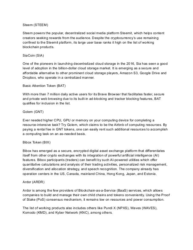 Steem (STEEM)
Steem powers the popular, decentralized social media platform Steemit, which helps content
creators seeking rewards from the audience. Despite the cryptocurrency’s use remaining
confined to the Steemit platform, its large user base ranks it high on the list of working
blockchain products.
SiaCoin (SIA)
One of the pioneers in launching decentralized cloud storage in the 2016, Sia has seen a good
level of adoption in the billion-dollar cloud storage market. It is emerging as a secure and
affordable alternative to other prominent cloud storage players, Amazon S3, Google Drive and
Dropbox, who operate in a centralized manner.
Basic Attention Token (BAT)
With more than 7 million daily active users for its Brave Browser that facilitates faster, secure
and private web browsing due to its built-in ad-blocking and tracker blocking features, BAT
qualifies for inclusion in the list.﻿
﻿
Golem (GNT)
Ever needed higher CPU, GPU or memory on your computing device for completing a
resource-intensive task? Try Golem, which claims to be the Airbnb of computing resources. By
paying a rental fee in GNT tokens, one can easily rent such additional resources to accomplish
a computing task on an as-needed basis.
Bibox Token (BIX)
Bibox has emerged as a secure, encrypted digital asset exchange platform that differentiates
itself from other crypto exchanges with its integration of powerful artificial intelligence (AI)
features. Bibox participants (traders) can benefit by such AI-powered utilities which offer
quantitative calculations and analysis of their trading activities, personalized risk management,
diversification and allocation strategy, and speech recognition. The company already has
operation centers in the US, Canada, mainland China, Hong Kong, Japan, and Estonia.
Ardor (ARDR)
Ardor is among the few providers of Blockchain-as-a-Service (BaaS) services, which allows
companies to build and manage their own child chains and tokens conveniently. Using the Proof
of Stake (PoS) consensus mechanism, it remains low on resources and power consumption.
The list of working products also includes others like Pundi X (NPXS), Waves (WAVES),
Komodo (KMD), and Kyber Network (KNC), among others.
 