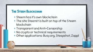 The Steem Blockchain
+ Steem has it’s own blockchain
+ The site Steemit is built on top of the Steem
blockchain
+ Transparent and Anti-Censorship
+ No crypto or technical requirements
+ Other applications: Busy.org, Steepshot, Zappl
 