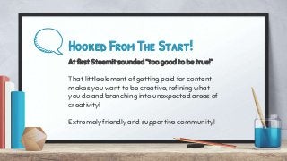 Hooked From The Start!
At first Steemit sounded “too good to be true!”
That little element of getting paid for content
makes you want to be creative, refining what
you do and branching into unexpected areas of
creativity!
Extremely friendly and supportive community!
 