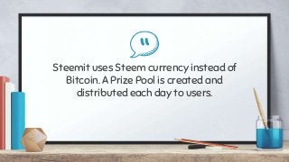“Steemit uses Steem currency instead of
Bitcoin. A Prize Pool is created and
distributed each day to users.
 