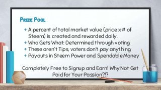 Prize Pool
+ A percent of total market value (price x # of
Steem) is created and rewarded daily.
+ Who Gets What: Determined through voting
+ These aren’t Tips, voters don’t pay anything
+ Payouts in Steem Power and Spendable Money
Completely Free to Signup and Earn! Why Not Get
Paid for Your Passion?!?
 