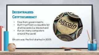 Decentralized
Cryptocurrency
+ Free from governments
+ Built trust from a viewable list
of all records (i.e. blockchain)
+ Run on many computers
around the world
Bitcoin was the first started in 2009.
 