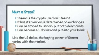 What is Steem?
+ Steem is the crypto used on Steemit
+ It has it’s own value determined on exchanges
+ Can be traded to Bitcoin, put onto debit cards
+ Can become US dollars and put into your bank.
Like the US dollar, the buying power of Steem
varies with the market.
 