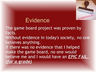 Evidence The game board project was proven by facts. Without evidence in today's society, no one believes anything.  If there was no evidence that I helped make the game board, no one would believe me and I would have an  EPIC FAIL. (for a grade) 