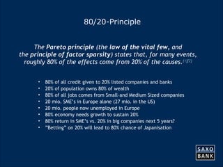 12 
80/20-Principle 
The Pareto principle (the law of the vital few, and 
the principle of factor sparsity) states that, for many events, 
roughly 80% of the effects come from 20% of the causes.[1][2] 
• 80% of all credit given to 20% listed companies and banks 
• 20% of population owns 80% of wealth 
• 80% of all jobs comes from Small-and Medium Sized companies 
• 20 mio. SME’s in Europe alone (27 mio. in the US) 
• 20 mio. people now unemployed in Europe 
• 80% economy needs growth to sustain 20% 
• 80% return in SME’s vs. 20% in big companies next 5 years? 
• ”Betting” on 20% will lead to 80% chance of Japanisation 
 
