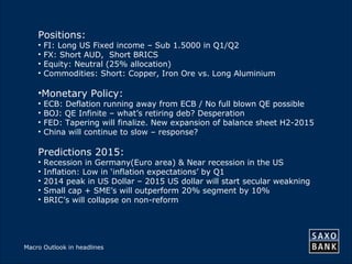 40 
Positions: 
• FI: Long US Fixed income – Sub 1.5000 in Q1/Q2 
• FX: Short AUD, Short BRICS 
• Equity: Neutral (25% allocation) 
• Commodities: Short: Copper, Iron Ore vs. Long Aluminium 
•Monetary Policy: 
• ECB: Deflation running away from ECB / No full blown QE possible 
• BOJ: QE Infinite – what’s retiring deb? Desperation 
• FED: Tapering will finalize. New expansion of balance sheet H2-2015 
• China will continue to slow – response? 
Predictions 2015: 
• Recession in Germany(Euro area) & Near recession in the US 
• Inflation: Low in ‘inflation expectations’ by Q1 
• 2014 peak in US Dollar – 2015 US dollar will start secular weakning 
• Small cap + SME’s will outperform 20% segment by 10% 
• BRIC’s will collapse on non-reform 
Macro Outlook in headlines 
 