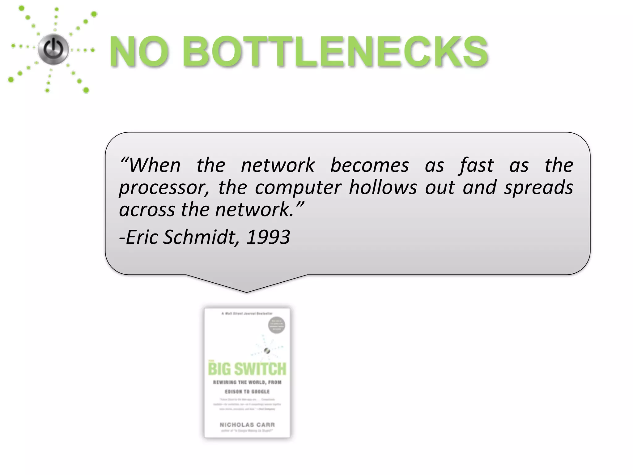 NO BOTTLENECKS
“When	
   the	
   network	
   becomes	
   as	
   fast	
   as	
   the	
  
processor,	
  the	
  computer	
  hollows	
  out	
  and	
  spreads	
  
across	
  the	
  network.”
-­‐Eric	
  Schmidt,	
  1993
 