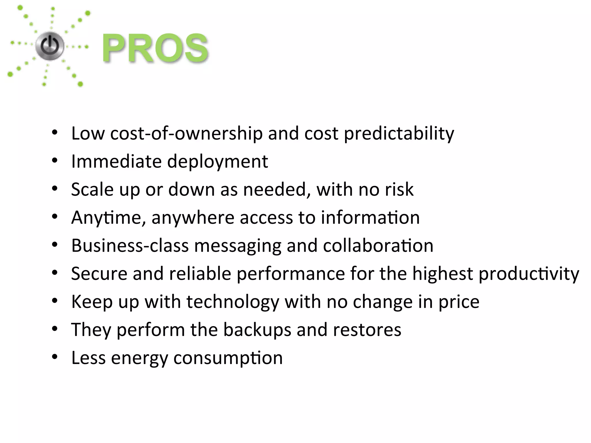 • Low	
  cost-­‐of-­‐ownership	
  and	
  cost	
  predictability	
  
• Immediate	
  deployment	
  
• Scale	
  up	
  or	
  down	
  as	
  needed,	
  with	
  no	
  risk	
  
• Any1me,	
  anywhere	
  access	
  to	
  informa1on	
  
• Business-­‐class	
  messaging	
  and	
  collabora1on	
  
• Secure	
  and	
  reliable	
  performance	
  for	
  the	
  highest	
  produc1vity
• Keep	
  up	
  with	
  technology	
  with	
  no	
  change	
  in	
  price
• They	
  perform	
  the	
  backups	
  and	
  restores
• Less	
  energy	
  consump1on
PROS
 
