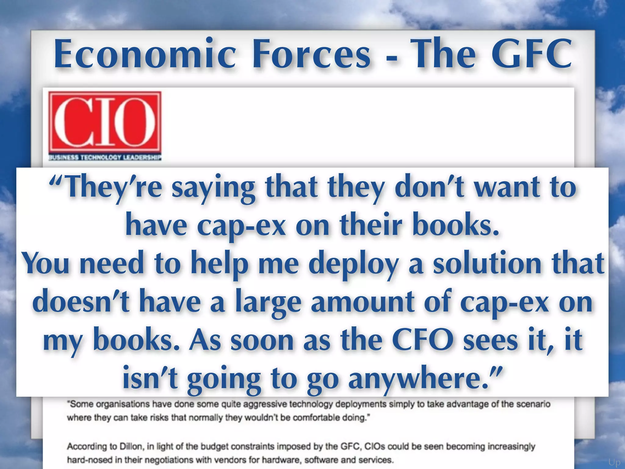 Up
Economic Forces - The GFC
GFC Drove Driving Cloud Adoption
“They’re saying that they don’t want to
have cap-ex on their books.
You need to help me deploy a solution that
doesn’t have a large amount of cap-ex on
my books. As soon as the CFO sees it, it
isn’t going to go anywhere.”
 