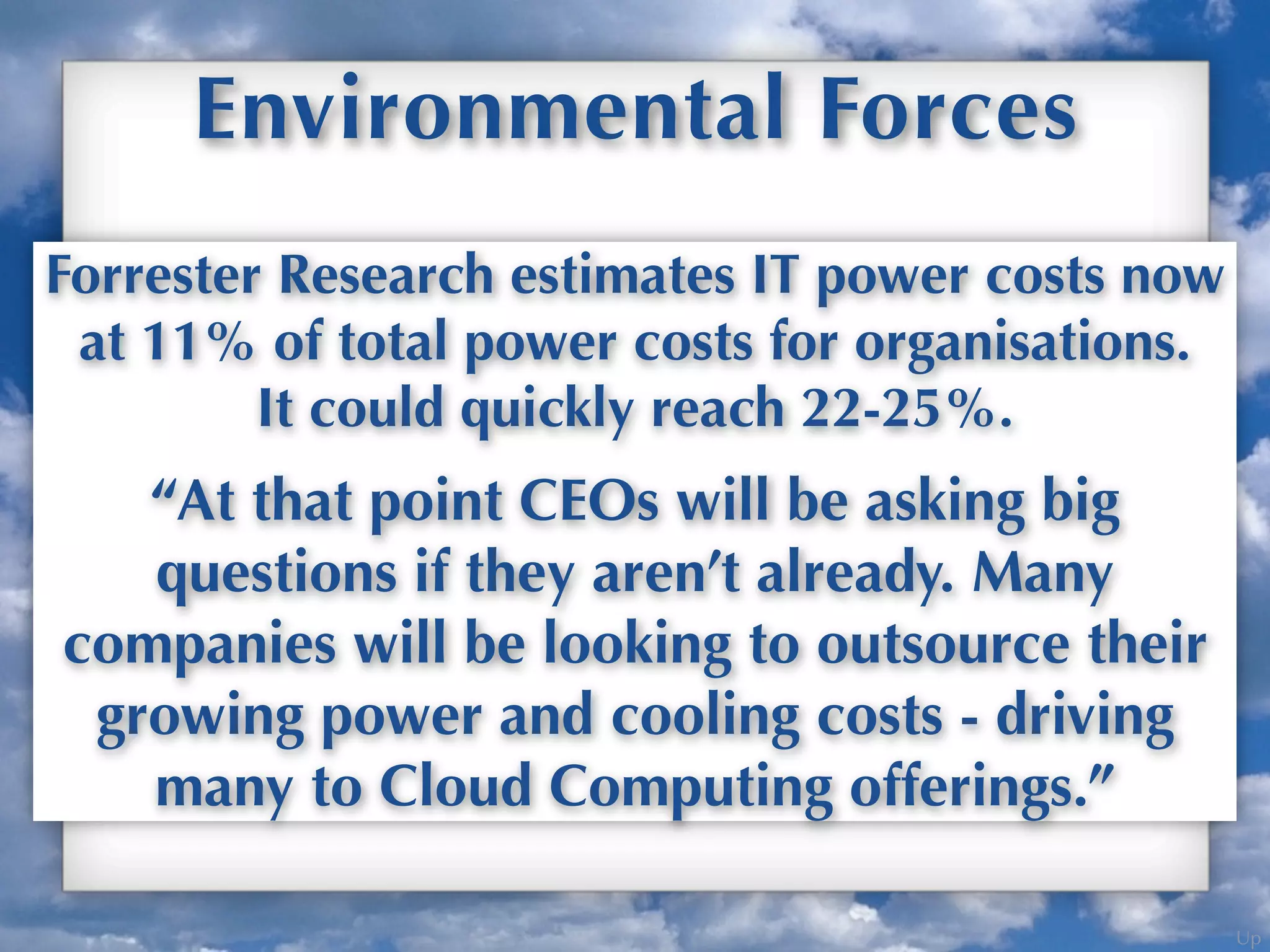 Up
Environmental Forces
Growing costs to the environment and the
bottom line drives Cloud Computing adoption.
Forrester Research estimates IT power costs now
at 11% of total power costs for organisations.
It could quickly reach 22-25%.
“At that point CEOs will be asking big
questions if they aren’t already. Many
companies will be looking to outsource their
growing power and cooling costs - driving
many to Cloud Computing offerings.”
 