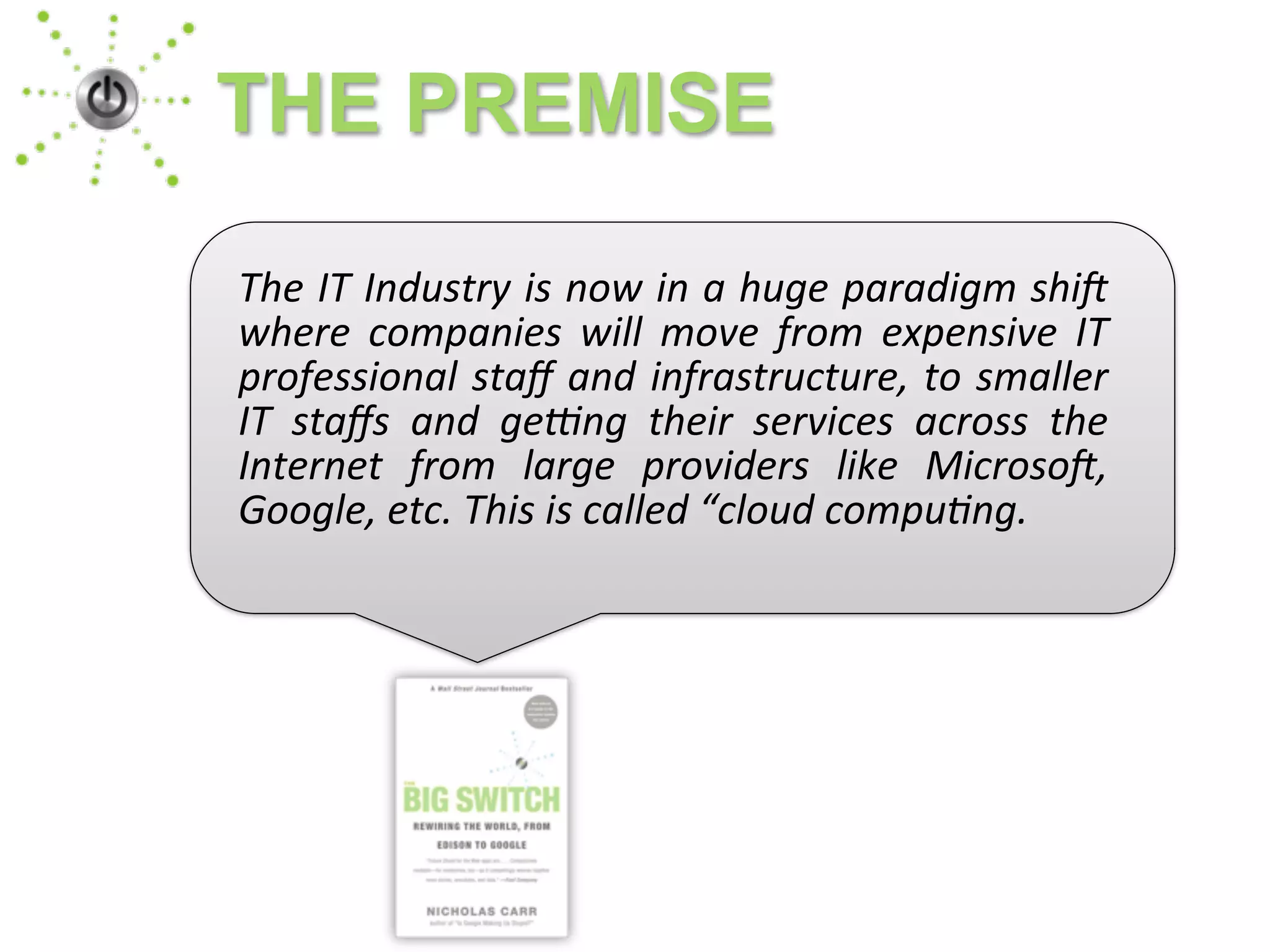 The	
  IT	
  Industry	
  is	
  now	
  in	
  a	
  huge	
  paradigm	
  shi4	
  
where	
   companies	
   will	
   move	
   from	
   expensive	
   IT	
  
professional	
  staﬀ	
  and	
  infrastructure,	
  to	
  smaller	
  
IT	
   staﬀs	
   and	
   ge<ng	
   their	
   services	
   across	
   the	
  
Internet	
   from	
   large	
   providers	
   like	
   Microso4,	
  
Google,	
  etc.	
  This	
  is	
  called	
  “cloud	
  compuBng.
THE PREMISE
 