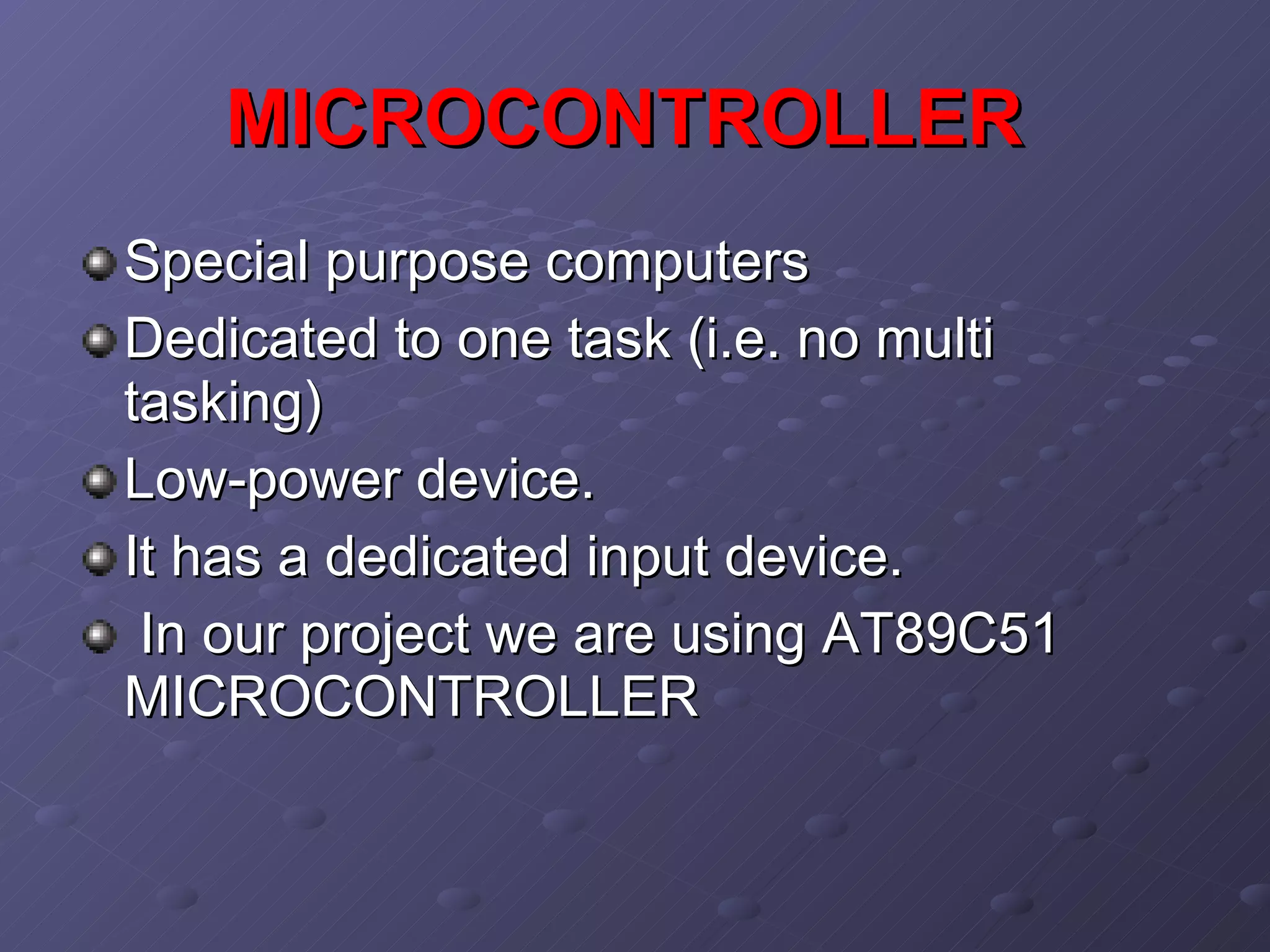 MICROCONTROLLER   Special purpose computers  Dedicated to one task (i.e. no multi tasking) Low-power device. It has a dedicated input device. In our project we are using AT89C51 MICROCONTROLLER  