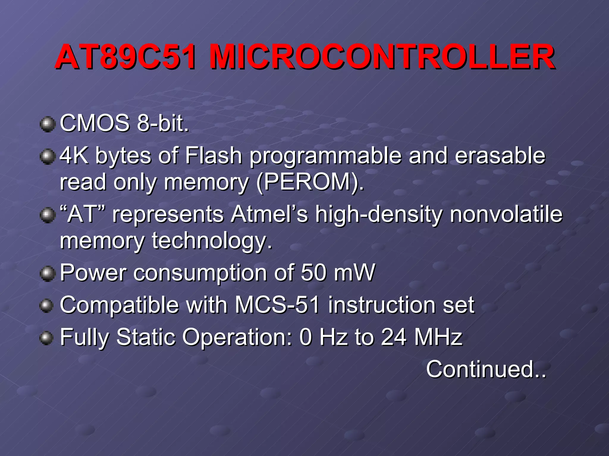 AT89C51 MICROCONTROLLER CMOS 8-bit. 4K bytes of Flash programmable and erasable read only memory (PEROM).  “ AT” represents Atmel’s high-density nonvolatile memory technology. Power consumption of 50 mW Compatible with MCS-51 instruction set Fully Static Operation: 0 Hz to 24 MHz Continued.. 