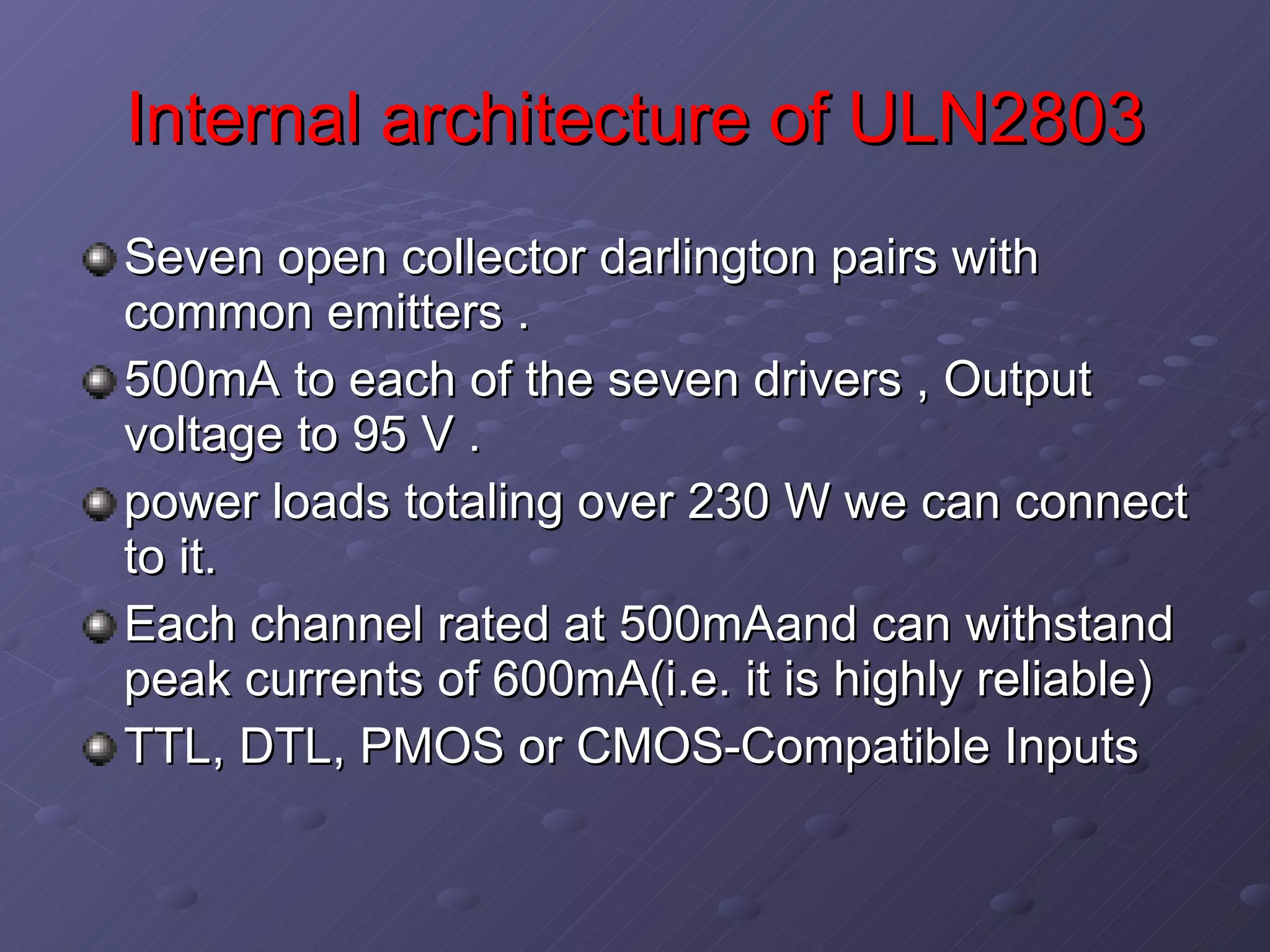 Internal architecture of ULN2803 Seven open collector darlington pairs with common emitters . 500mA to each of the seven drivers , Output voltage to 95 V . power loads totaling over 230 W we can connect to it. Each channel rated at 500mAand can withstand peak currents of 600mA(i.e. it is highly reliable)  TTL, DTL, PMOS or CMOS-Compatible Inputs  