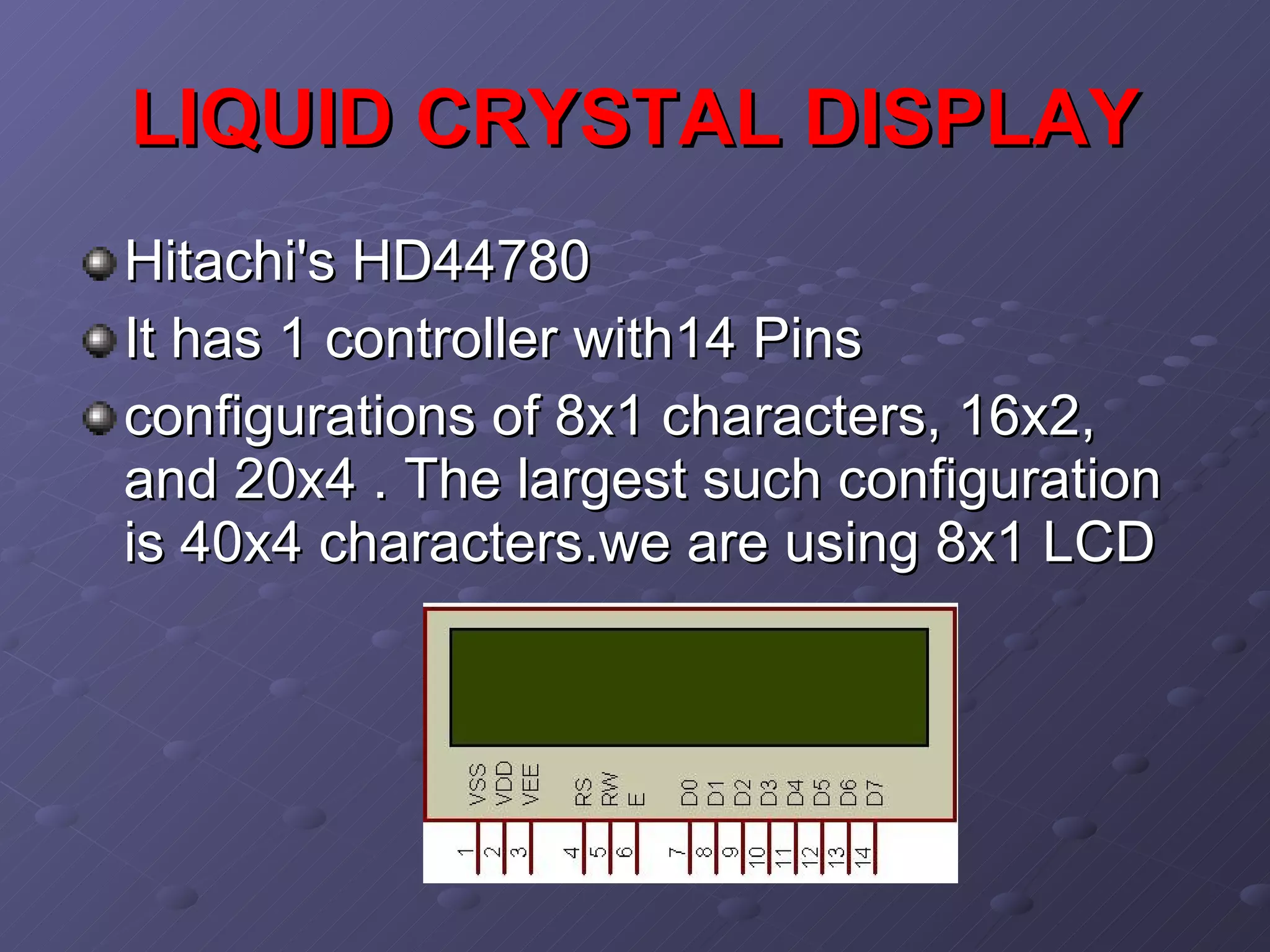 LIQUID CRYSTAL DISPLAY   Hitachi's HD44780  It has 1 controller with14 Pins  configurations of 8x1 characters, 16x2, and 20x4 . The largest such configuration is 40x4 characters.we are using 8x1 LCD   