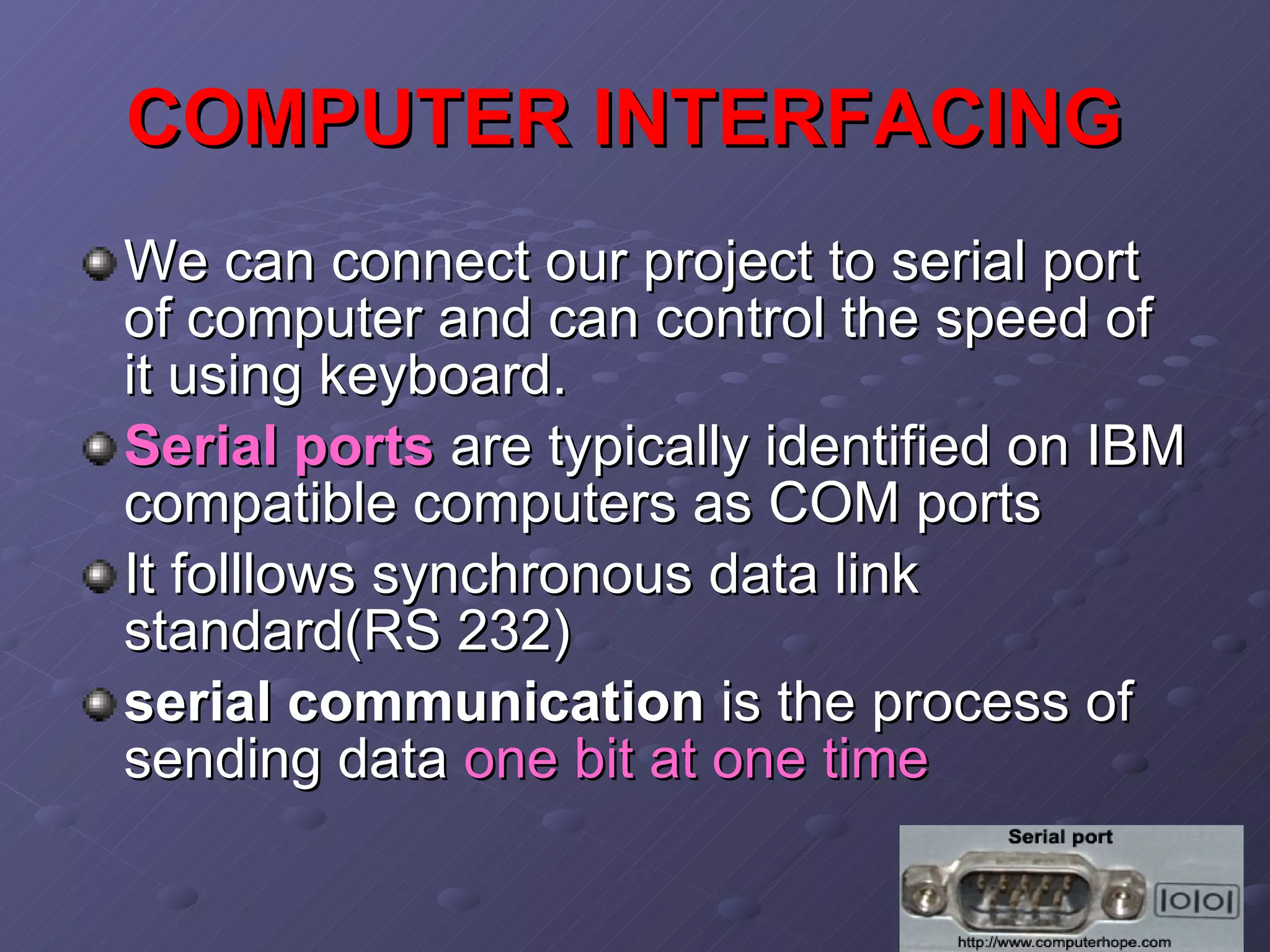 COMPUTER INTERFACING   We can connect our project to serial port of computer and can control the speed of it using keyboard. Serial ports   are   typically identified on IBM compatible computers as COM ports  It folllows synchronous data link standard(RS 232) serial communication  is the process of sending data  one bit at one time   