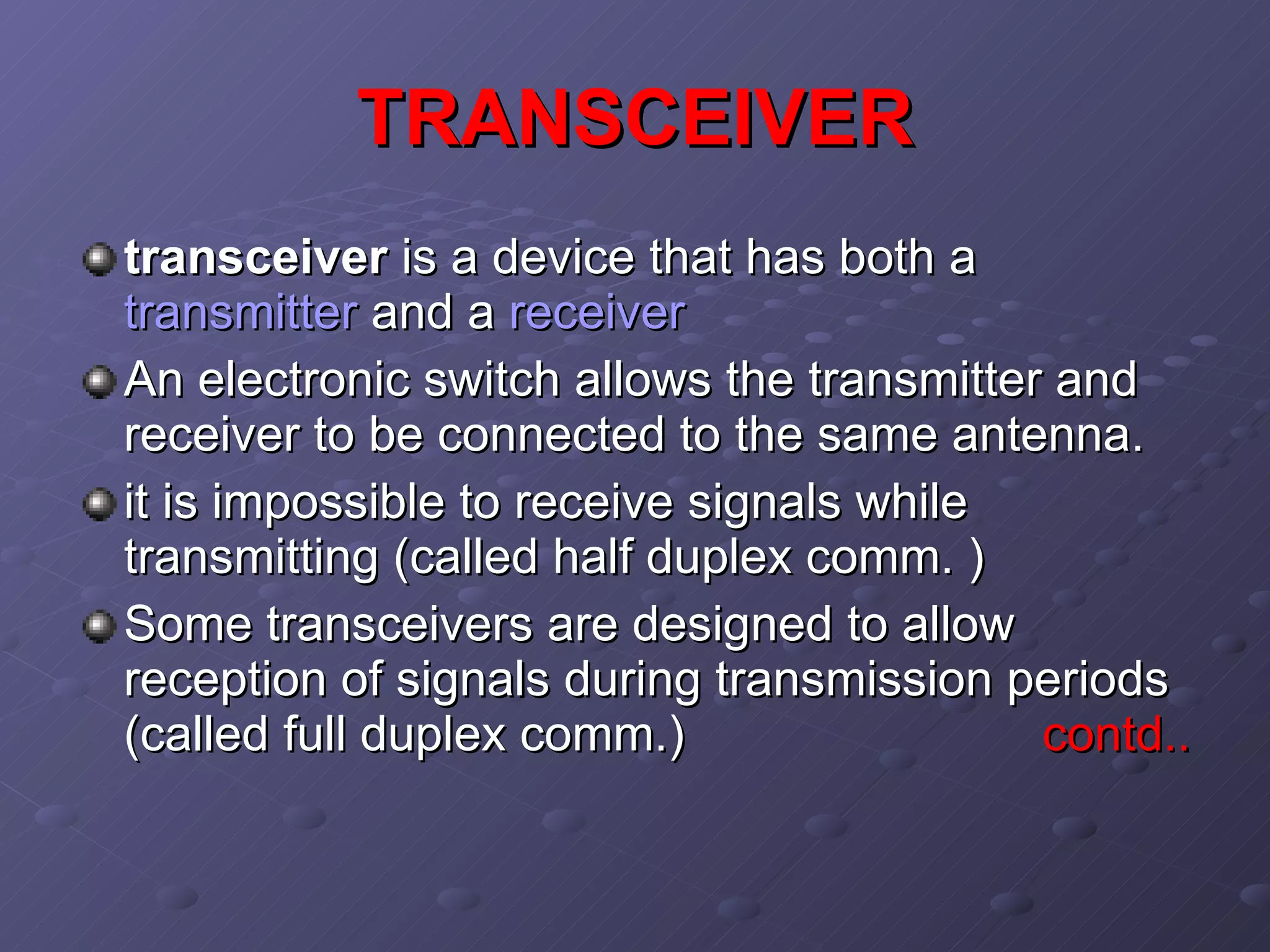 TRANSCEIVER transceiver  is a device that has both a  transmitter  and a  receiver   An electronic switch allows the transmitter and receiver to be connected to the same antenna.  it is impossible to receive signals while transmitting (called half duplex comm. ) Some transceivers are designed to allow reception of signals during transmission periods (called full duplex comm.)  contd.. 