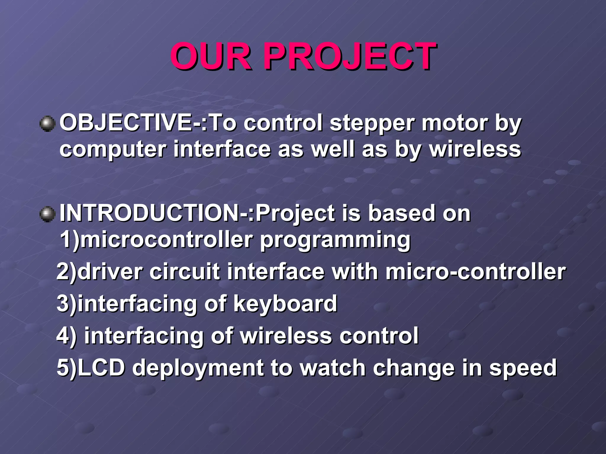 OUR PROJECT OBJECTIVE-:To control stepper motor by computer interface as well as by wireless INTRODUCTION-:Project is based on 1)microcontroller programming  2)driver circuit interface with micro-controller  3)interfacing of keyboard 4) interfacing of wireless control 5)LCD deployment to watch change in speed 