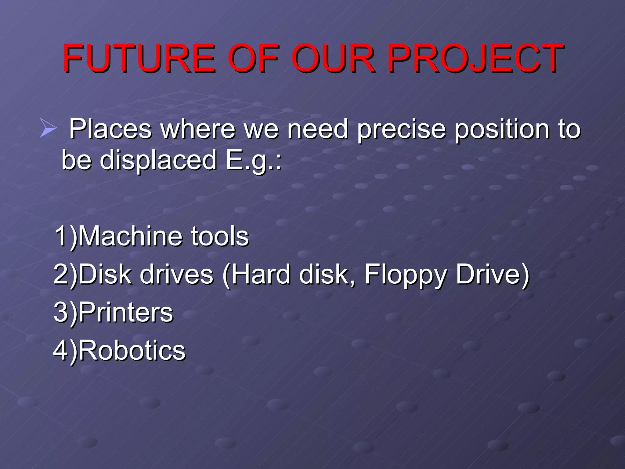 FUTURE OF OUR PROJECT Places where we need precise position to be displaced E.g.: 1)Machine tools 2)Disk drives (Hard disk, Floppy Drive) 3)Printers 4)Robotics 