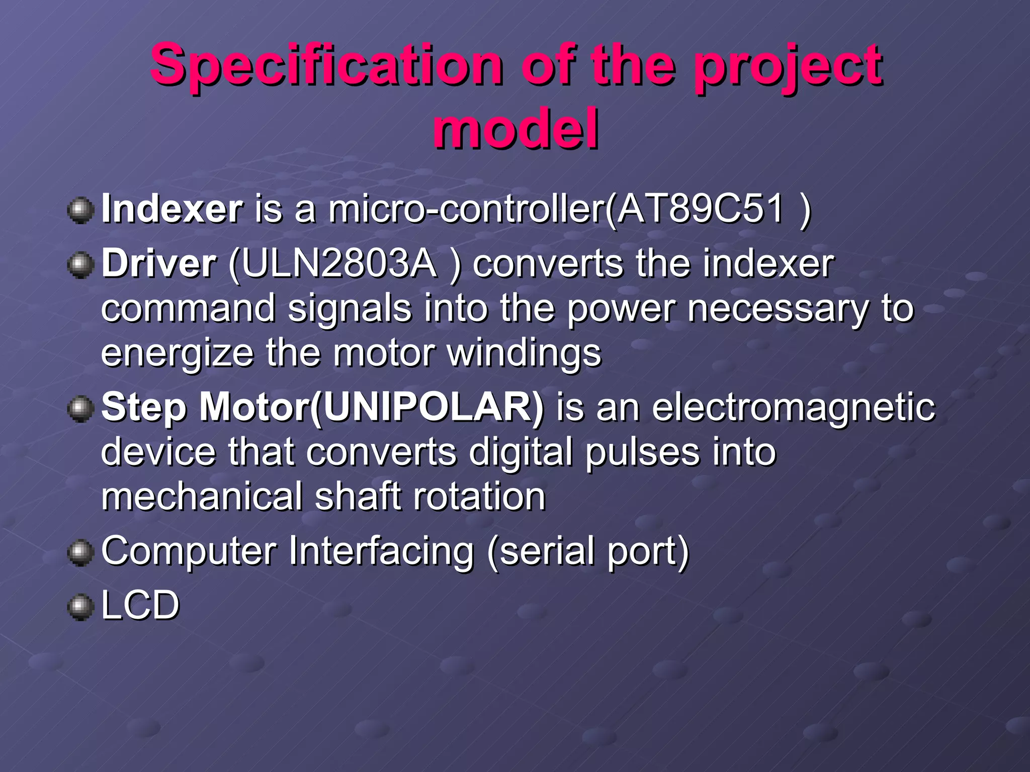 Specification of the project model Indexer  is a micro-controller(AT89C51 )  Driver  (ULN2803A ) converts the indexer command signals into the power necessary to energize the motor windings Step Motor(UNIPOLAR)  is an electromagnetic device that converts digital pulses into mechanical shaft rotation  Computer Interfacing (serial port) LCD 