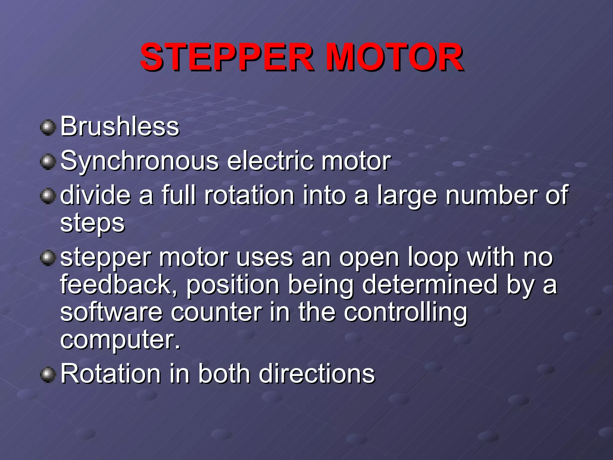 STEPPER MOTOR   Brushless Synchronous electric motor divide a full rotation into a large number of steps   stepper motor uses an open loop with no feedback, position being determined by a software counter in the controlling computer.  Rotation in both directions  
