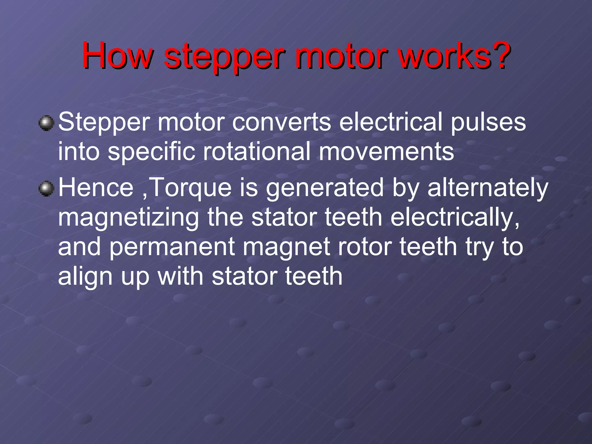 How stepper motor works? Stepper motor converts electrical pulses into specific rotational movements Hence ,Torque is generated by alternately magnetizing the stator teeth electrically, and permanent magnet rotor teeth try to align up with stator teeth 