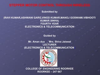 STEPPER MOTOR CONTROL THROUGH WIRELESS Submitted by (RAVI KUMAR,ASHWANI GARG,VINOD KUMAR,MANOJ GOSWAMI.VIBHOOTI KUMAR SINHA) FOURTH YEAR ELECTRONICS & TELECOMMUNICATION Guided by Mr. Aman dua  ,  Mrs. Shiva Jaiswal LECTURER (ELECTRONICS & TELECOMMUNICATION ) COLLEGE OF ENGINEERING ROORKEE ROORKEE – 247 667 