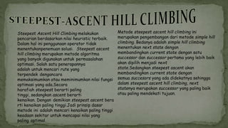 Steepest Ascent Hill Climbing melakukan
pencarian berdasarkan nilai heuristic terbaik.
Dalam hal ini penggunaan operator tidak
menentukanpenemuan solusi. Steepest ascent
hill climbing merupakan metode algoritma
yang banyak digunakan untuk permasalahan
optimasi. Salah satu penerapannya
adalah untuk mencari rute yang
terpendek dengancara
memaksimumkan atau meminimumkan nilai fungsi
optimasi yang ada.Secara
harafiah steepest berarti paling
tinggi, sedangkan ascent berarti
kenaikan. Dengan demikian steepest ascent bera
rti kenaikan paling tinggi.Jadi prinsip dasar
metode ini adalah mencari kenaikan paling tinggi
keadaan sekitar untuk mencapai nilai yang
paling optimal.
Metode steepest ascent hill climbing ini
merupakan pengembangan dari metode simple hill
climbing. Bedanya adalah simple hill climbing
menentukan next state dengan
membandingkan current state dengan satu
successor dan successor pertama yang lebih baik
akan dipilih menjadi next
state.Sedangkan steepest ascent akan
membandingkan current state dengan
semua succesors yang ada didekatnya sehingga
dalam steepest ascent hill climbing, next
statenya merupakan successor yang paling baik
atau paling mendekati tujuan.
 