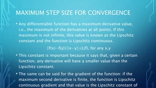 MAXIMUM STEP SIZE FOR CONVERGENCE
• Any differentiable function has a maximum derivative value,
i.e., the maximum of the derivatives at all points. If this
maximum is not infinite, this value is known as the Lipschitz
constant and the function is Lipschitz continuous.
‖f(x)−f(y)‖‖x−y‖≤L(f), for any x,y
• This constant is important because it says that, given a certain
function, any derivative will have a smaller value than the
Lipschitz constant.
• The same can be said for the gradient of the function: if the
maximum second derivative is finite, the function is Lipschitz
continuous gradient and that value is the Lipschitz constant of
 
