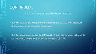CONTINUED…
‖∇f(x)−∇f(y)‖‖x−y‖≤L(∇f), for any x,y
• For the f(x)=x2 example, the derivative is df(x)/dx=2x and therefore
the function is not Lipschitz continuous.
• But the second derivative is d2f(x)/dx2=2, and the function is Lipschitz
continuous gradient with Lipschitz constant of ∇f=2.
 