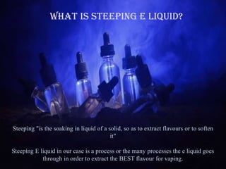 What is Steeping E Liquid?
Steeping "is the soaking in liquid of a solid, so as to extract flavours or to soften
it"
Steeping E liquid in our case is a process or the many processes the e liquid goes
through in order to extract the BEST flavour for vaping.
 