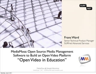 Frans Ward
                                                                                          Senior Technical Product Manager
                                                                                          SURFnet Advanced Services


                   MediaMosa: Open Source Media Management
                    Software to Build an Open Video Platform
                         “Open Video in Education”
                                       MediaMosa @ Steeple Workshop
                                 Oxford, July 1 2011 - SURFnet. We make innovation work
                                                                                                                             `
Saturday, July 2, 2011
 
