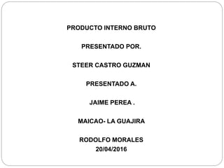 PRODUCTO INTERNO BRUTO
PRESENTADO POR.
STEER CASTRO GUZMAN
PRESENTADO A.
JAIME PEREA .
MAICAO- LA GUAJIRA
RODOLFO MORALES
20/04/2016
 