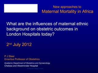 New approaches to
                                              Maternal Mortality in Africa

    What are the influences of maternal ethnic
    background on obstetric outcomes in
    London Hospitals today?

    2nd July 2012

P J Steer
Emeritus Professor of Obstetrics
Academic Department of Obstetrics and Gynaecology
Chelsea and Westminster Hospital
1
                        © Imperial College London
 